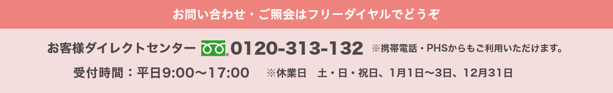 お問い合わせ・ご照会はフリーダイヤルでどうぞ お客様ダイレクトセンター 0120-313-132 受付時間:平日9:00～17:00