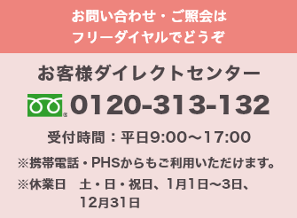 お問い合わせ・ご照会はフリーダイヤルでどうぞ お客様ダイレクトセンター 0120-313-132 受付時間:平日9:00～17:00